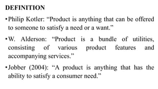 DEFINITION
•Philip Kotler: “Product is anything that can be offered
to someone to satisfy a need or a want.”
•W. Alderson: “Product is a bundle of utilities,
consisting of various product features and
accompanying services.”
•Jobber (2004): “A product is anything that has the
ability to satisfy a consumer need.”
 