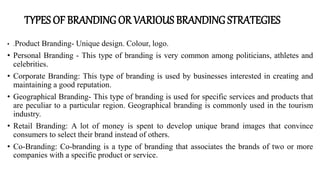 TYPES OF BRANDING OR VARIOUS BRANDING STRATEGIES
• .Product Branding- Unique design. Colour, logo.
• Personal Branding - This type of branding is very common among politicians, athletes and
celebrities.
• Corporate Branding: This type of branding is used by businesses interested in creating and
maintaining a good reputation.
• Geographical Branding- This type of branding is used for specific services and products that
are peculiar to a particular region. Geographical branding is commonly used in the tourism
industry.
• Retail Branding: A lot of money is spent to develop unique brand images that convince
consumers to select their brand instead of others.
• Co-Branding: Co-branding is a type of branding that associates the brands of two or more
companies with a specific product or service.
 