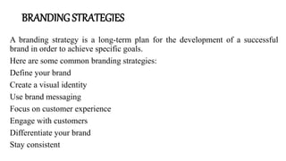 BRANDING STRATEGIES
A branding strategy is a long-term plan for the development of a successful
brand in order to achieve specific goals.
Here are some common branding strategies:
Define your brand
Create a visual identity
Use brand messaging
Focus on customer experience
Engage with customers
Differentiate your brand
Stay consistent
 
