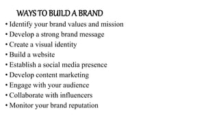 WAYS TO BUILD A BRAND
• Identify your brand values and mission
• Develop a strong brand message
• Create a visual identity
• Build a website
• Establish a social media presence
• Develop content marketing
• Engage with your audience
• Collaborate with influencers
• Monitor your brand reputation
 