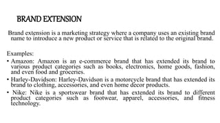 BRAND EXTENSION
Brand extension is a marketing strategy where a company uses an existing brand
name to introduce a new product or service that is related to the original brand.
Examples:
• Amazon: Amazon is an e-commerce brand that has extended its brand to
various product categories such as books, electronics, home goods, fashion,
and even food and groceries.
• Harley-Davidson: Harley-Davidson is a motorcycle brand that has extended its
brand to clothing, accessories, and even home decor products.
• Nike: Nike is a sportswear brand that has extended its brand to different
product categories such as footwear, apparel, accessories, and fitness
technology.
 