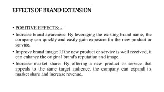 EFFECTS OF BRAND EXTENSION
• POSITIVE EFFECTS: -
• Increase brand awareness: By leveraging the existing brand name, the
company can quickly and easily gain exposure for the new product or
service.
• Improve brand image: If the new product or service is well received, it
can enhance the original brand's reputation and image.
• Increase market share: By offering a new product or service that
appeals to the same target audience, the company can expand its
market share and increase revenue.
 