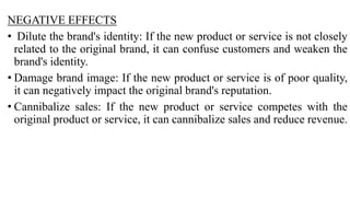 NEGATIVE EFFECTS
• Dilute the brand's identity: If the new product or service is not closely
related to the original brand, it can confuse customers and weaken the
brand's identity.
• Damage brand image: If the new product or service is of poor quality,
it can negatively impact the original brand's reputation.
• Cannibalize sales: If the new product or service competes with the
original product or service, it can cannibalize sales and reduce revenue.
 