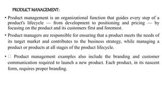 PRODUCT MANAGEMENT:
• Product management is an organizational function that guides every step of a
product's lifecycle — from development to positioning and pricing — by
focusing on the product and its customers first and foremost.
• Product managers are responsible for ensuring that a product meets the needs of
its target market and contributes to the business strategy, while managing a
product or products at all stages of the product lifecycle.
• Product management examples also include the branding and customer
communication required to launch a new product. Each product, in its nascent
form, requires proper branding.
 