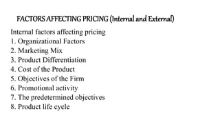 FACTORS AFFECTING PRICING (Internal and External)
Internal factors affecting pricing
1. Organizational Factors
2. Marketing Mix
3. Product Differentiation
4. Cost of the Product
5. Objectives of the Firm
6. Promotional activity
7. The predetermined objectives
8. Product life cycle
 