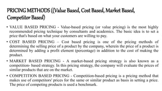 PRICINGMETHODS ((Value Based, Cost Based, Market Based,
Competitor Based)
• VALUE BASED PRICING - Value-based pricing (or value pricing) is the most highly
recommended pricing technique by consultants and academics. The basic idea is to set a
price that's based on what your customers are willing to pay.
• COST BASED PRICING – Cost based pricing is one of the pricing methods of
determining the selling price of a product by the company, wherein the price of a product is
determined by adding a profit element (percentage) in addition to the cost of making the
product.
• MARKET BASED PRICING - A market-based pricing strategy is also known as a
competition- based strategy. In this pricing strategy, the company will evaluate the prices of
similar products that are on the market.
• COMPETITION BASED PRICING - Competition-based pricing is a pricing method that
makes use of competitors' prices for the same or similar product as basis in setting a price.
The price of competing products is used a benchmark.
 