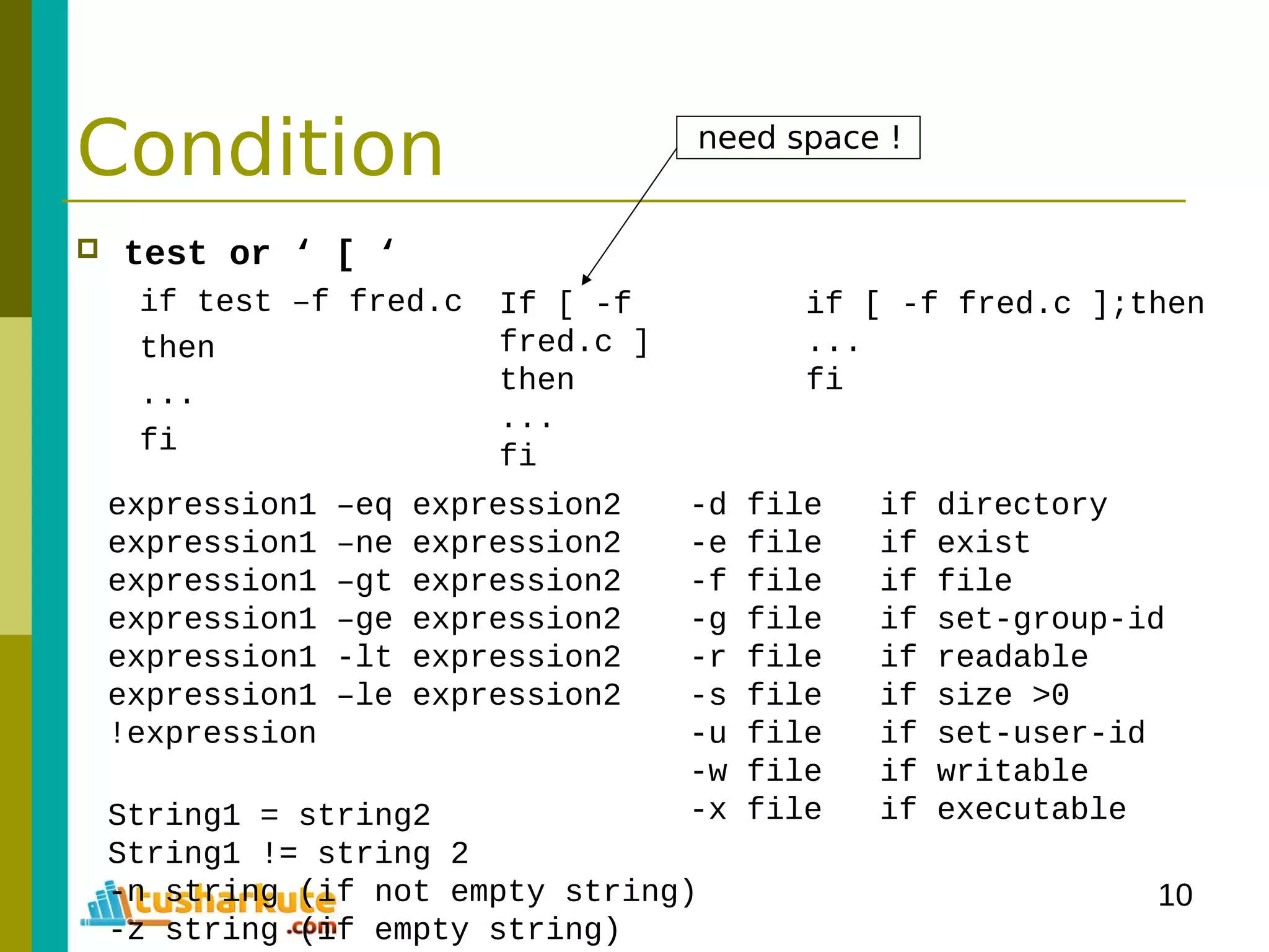 10
Condition
 test or ‘ [ ‘
if test –f fred.c
then
...
fi
If [ -f
fred.c ]
then
...
fi
if [ -f fred.c ];then
...
fi
expression1 –eq expression2
expression1 –ne expression2
expression1 –gt expression2
expression1 –ge expression2
expression1 -lt expression2
expression1 –le expression2
!expression
-d file if directory
-e file if exist
-f file if file
-g file if set-group-id
-r file if readable
-s file if size >0
-u file if set-user-id
-w file if writable
-x file if executableString1 = string2
String1 != string 2
-n string (if not empty string)
-z string (if empty string)
need space !
 