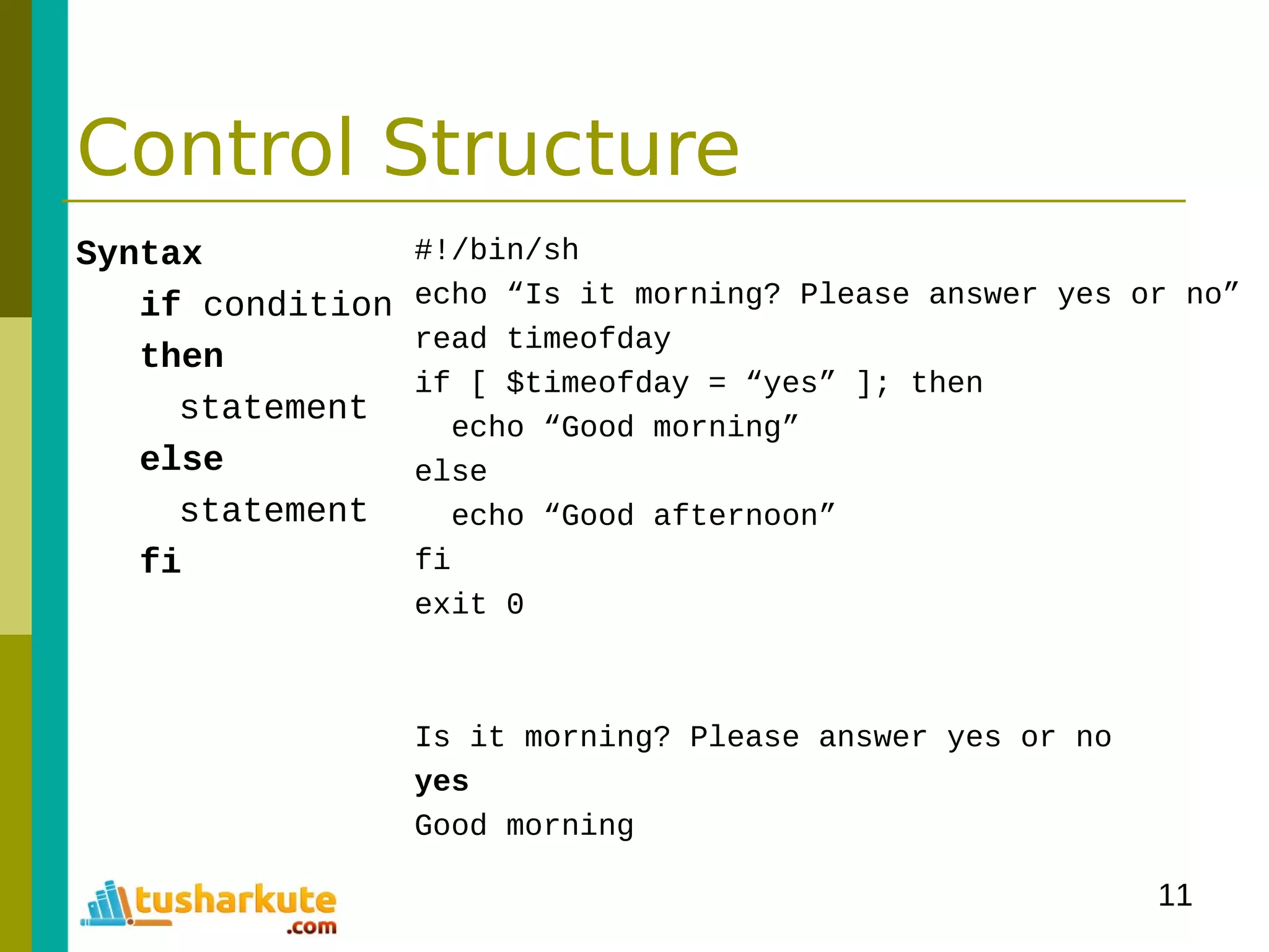 11
Control Structure
Syntax
if condition
then
statement
else
statement
fi
#!/bin/sh
echo “Is it morning? Please answer yes or no”
read timeofday
if [ $timeofday = “yes” ]; then
echo “Good morning”
else
echo “Good afternoon”
fi
exit 0
Is it morning? Please answer yes or no
yes
Good morning
 