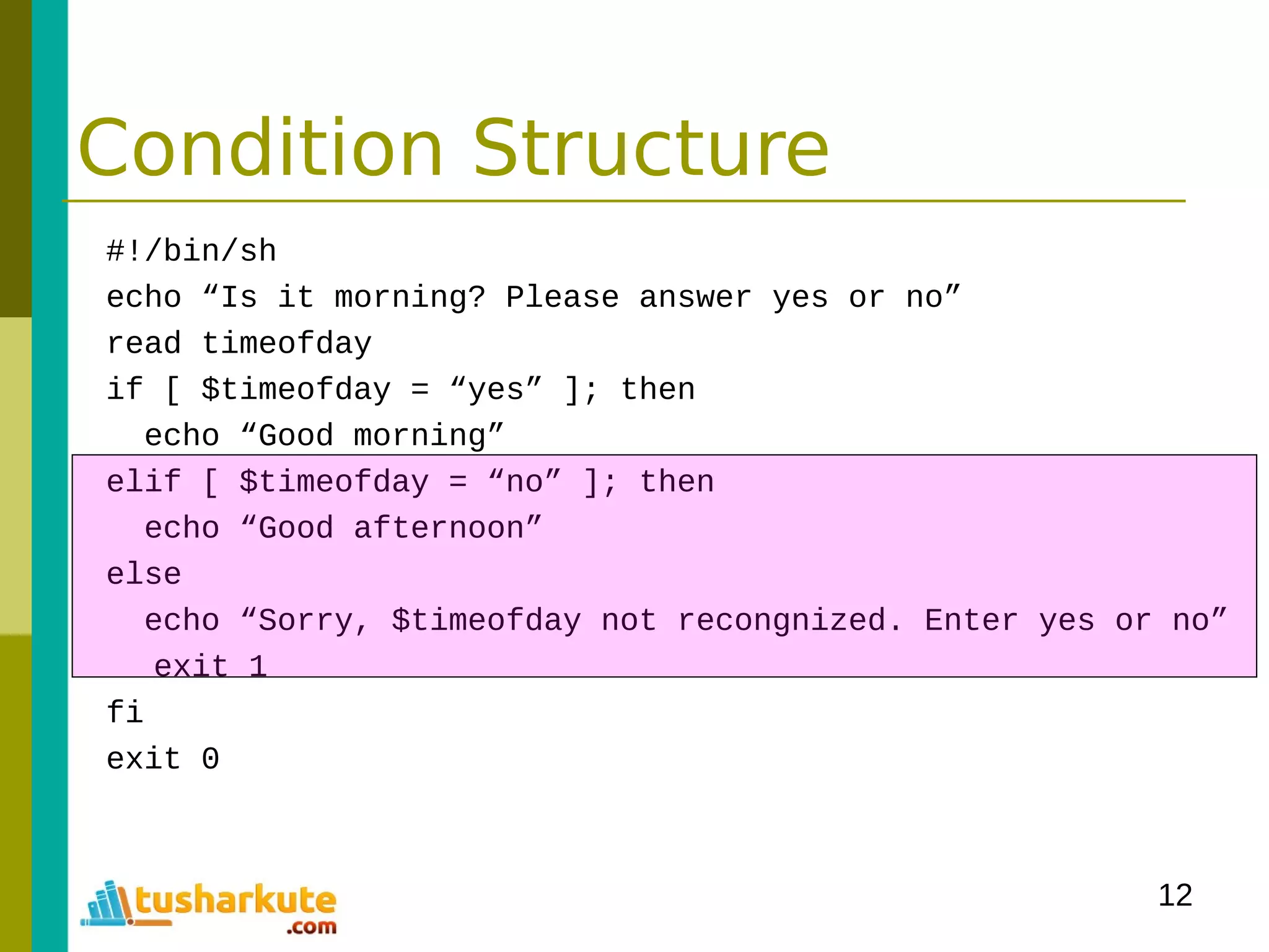 12
Condition Structure
#!/bin/sh
echo “Is it morning? Please answer yes or no”
read timeofday
if [ $timeofday = “yes” ]; then
echo “Good morning”
elif [ $timeofday = “no” ]; then
echo “Good afternoon”
else
echo “Sorry, $timeofday not recongnized. Enter yes or no”
exit 1
fi
exit 0
 