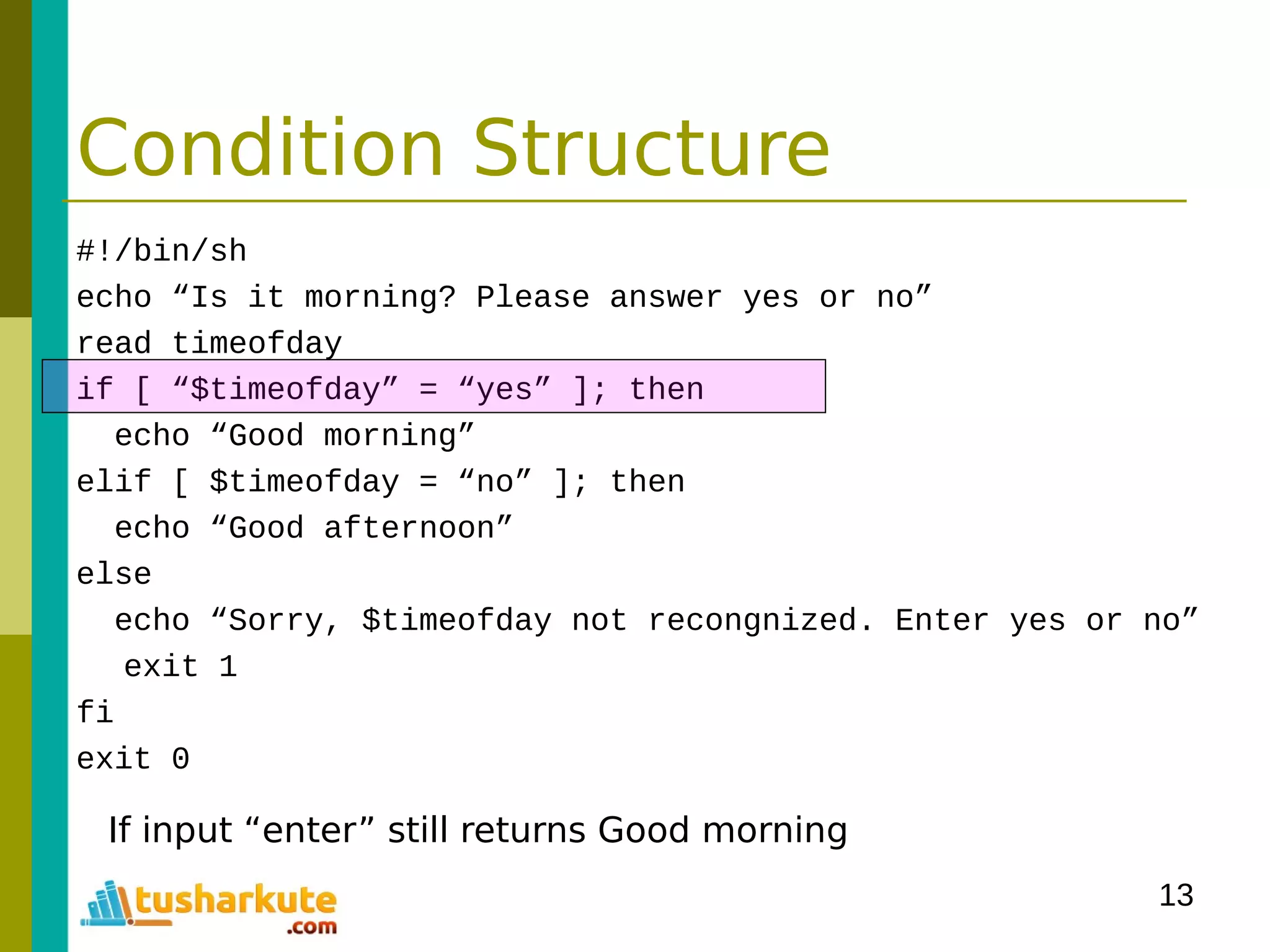 13
Condition Structure
#!/bin/sh
echo “Is it morning? Please answer yes or no”
read timeofday
if [ “$timeofday” = “yes” ]; then
echo “Good morning”
elif [ $timeofday = “no” ]; then
echo “Good afternoon”
else
echo “Sorry, $timeofday not recongnized. Enter yes or no”
exit 1
fi
exit 0
If input “enter” still returns Good morning
 