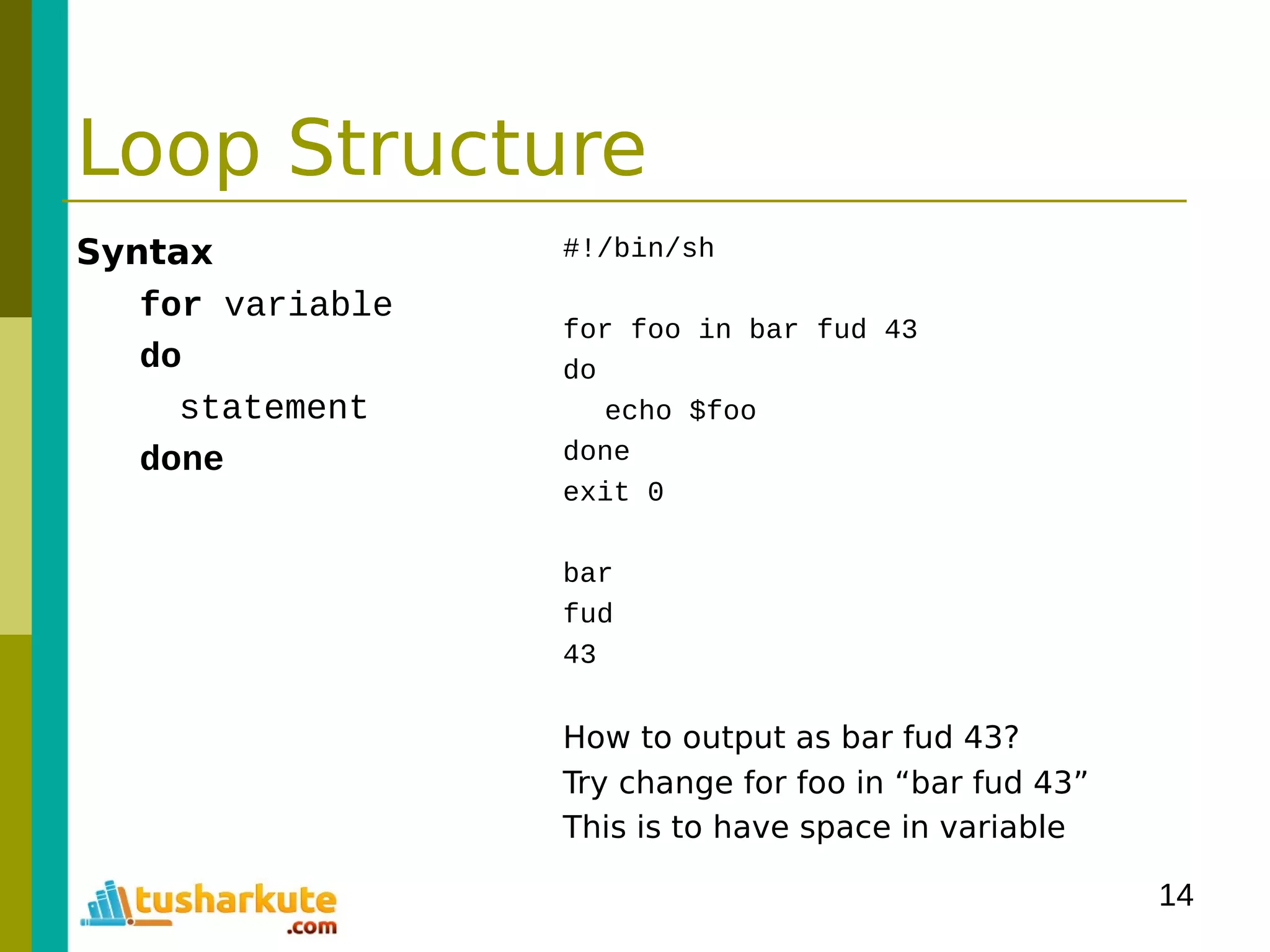 14
Loop Structure
Syntax
for variable
do
statement
done
#!/bin/sh
for foo in bar fud 43
do
echo $foo
done
exit 0
bar
fud
43
How to output as bar fud 43?
Try change for foo in “bar fud 43”
This is to have space in variable
 
