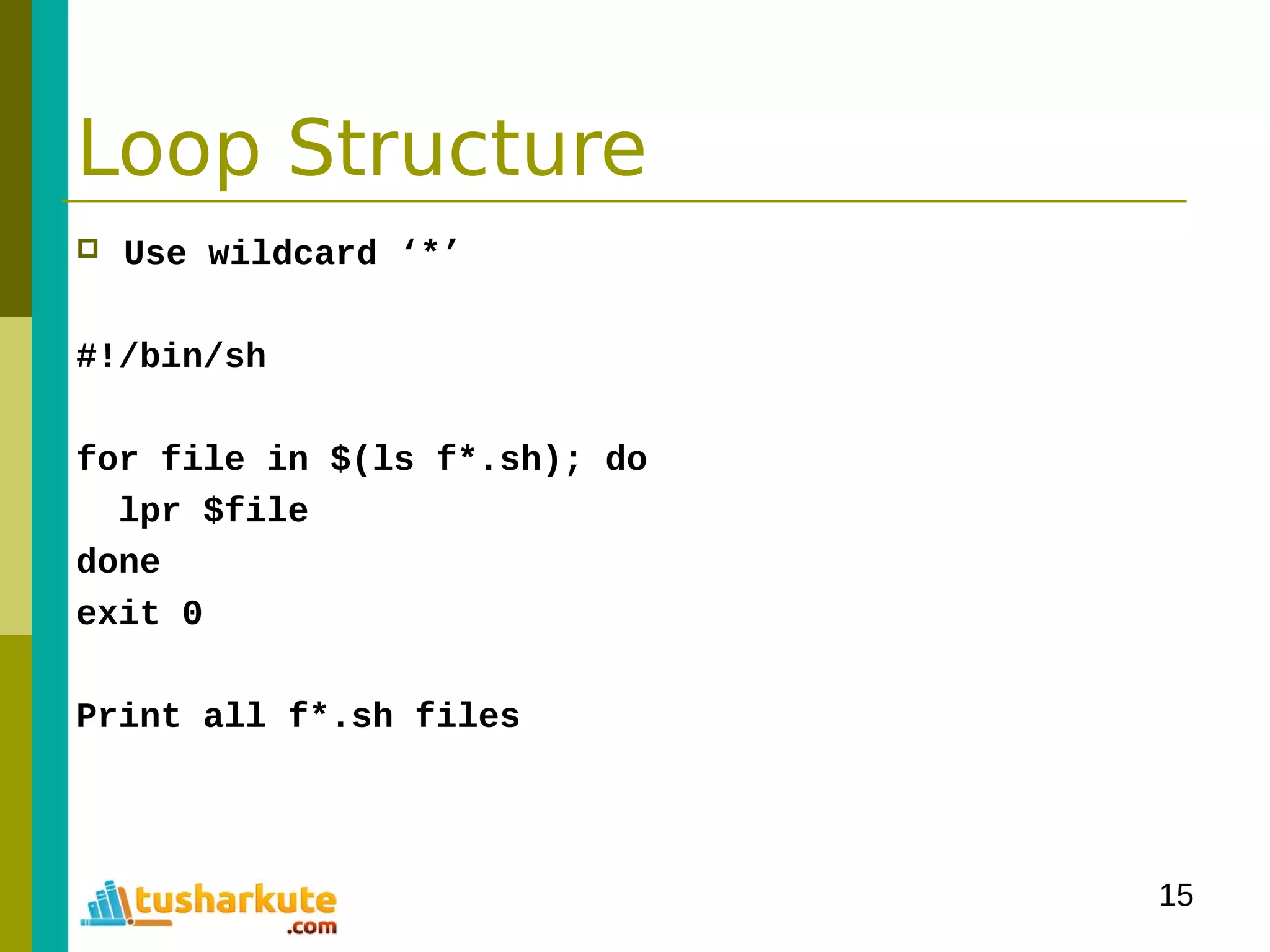 15
Loop Structure
 Use wildcard ‘*’
#!/bin/sh
for file in $(ls f*.sh); do
lpr $file
done
exit 0
Print all f*.sh files
 