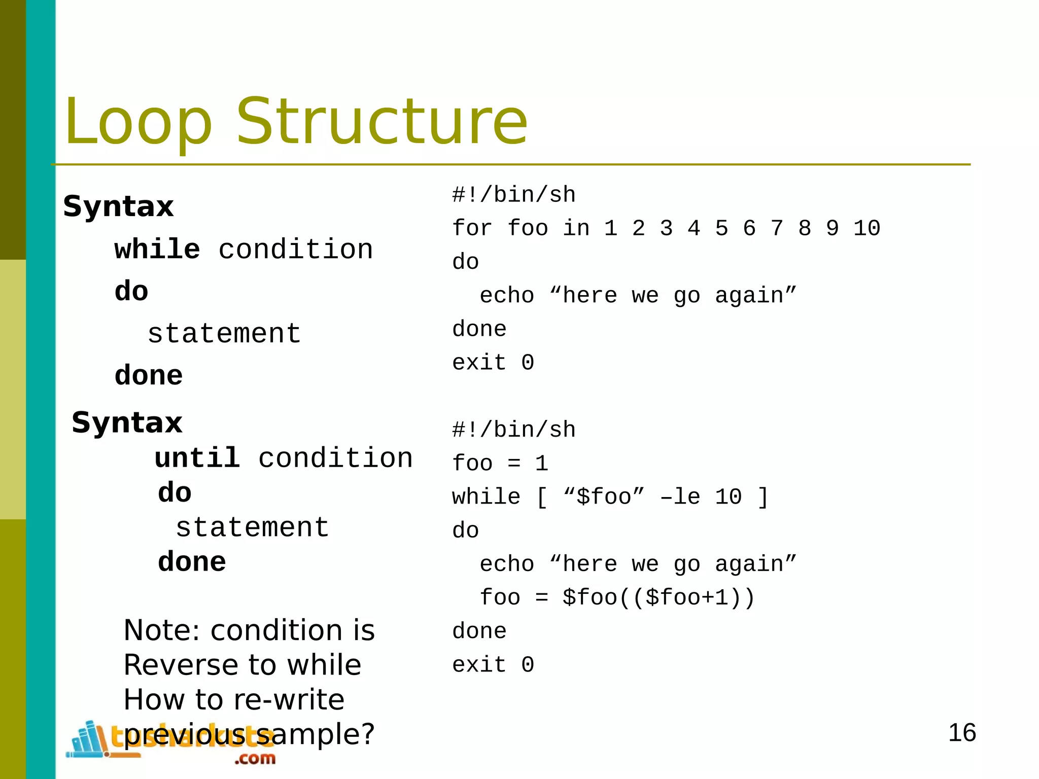 16
Loop Structure
Syntax
while condition
do
statement
done
#!/bin/sh
for foo in 1 2 3 4 5 6 7 8 9 10
do
echo “here we go again”
done
exit 0
#!/bin/sh
foo = 1
while [ “$foo” –le 10 ]
do
echo “here we go again”
foo = $foo(($foo+1))
done
exit 0
Syntax
until condition
do
statement
done
Note: condition is
Reverse to while
How to re-write
previous sample?
 