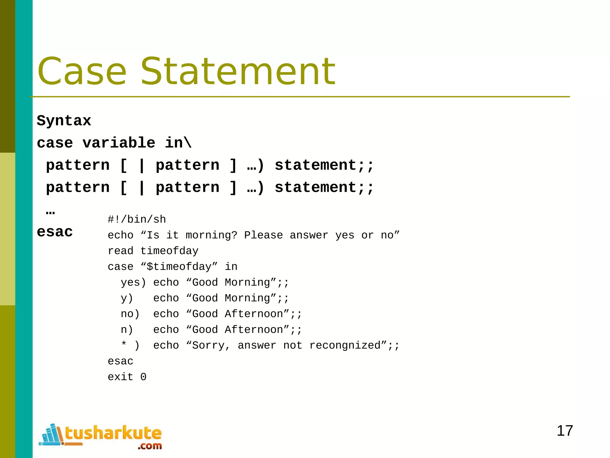 17
Case Statement
Syntax
case variable in
pattern [ | pattern ] …) statement;;
pattern [ | pattern ] …) statement;;
…
esac
#!/bin/sh
echo “Is it morning? Please answer yes or no”
read timeofday
case “$timeofday” in
yes) echo “Good Morning”;;
y) echo “Good Morning”;;
no) echo “Good Afternoon”;;
n) echo “Good Afternoon”;;
* ) echo “Sorry, answer not recongnized”;;
esac
exit 0
 