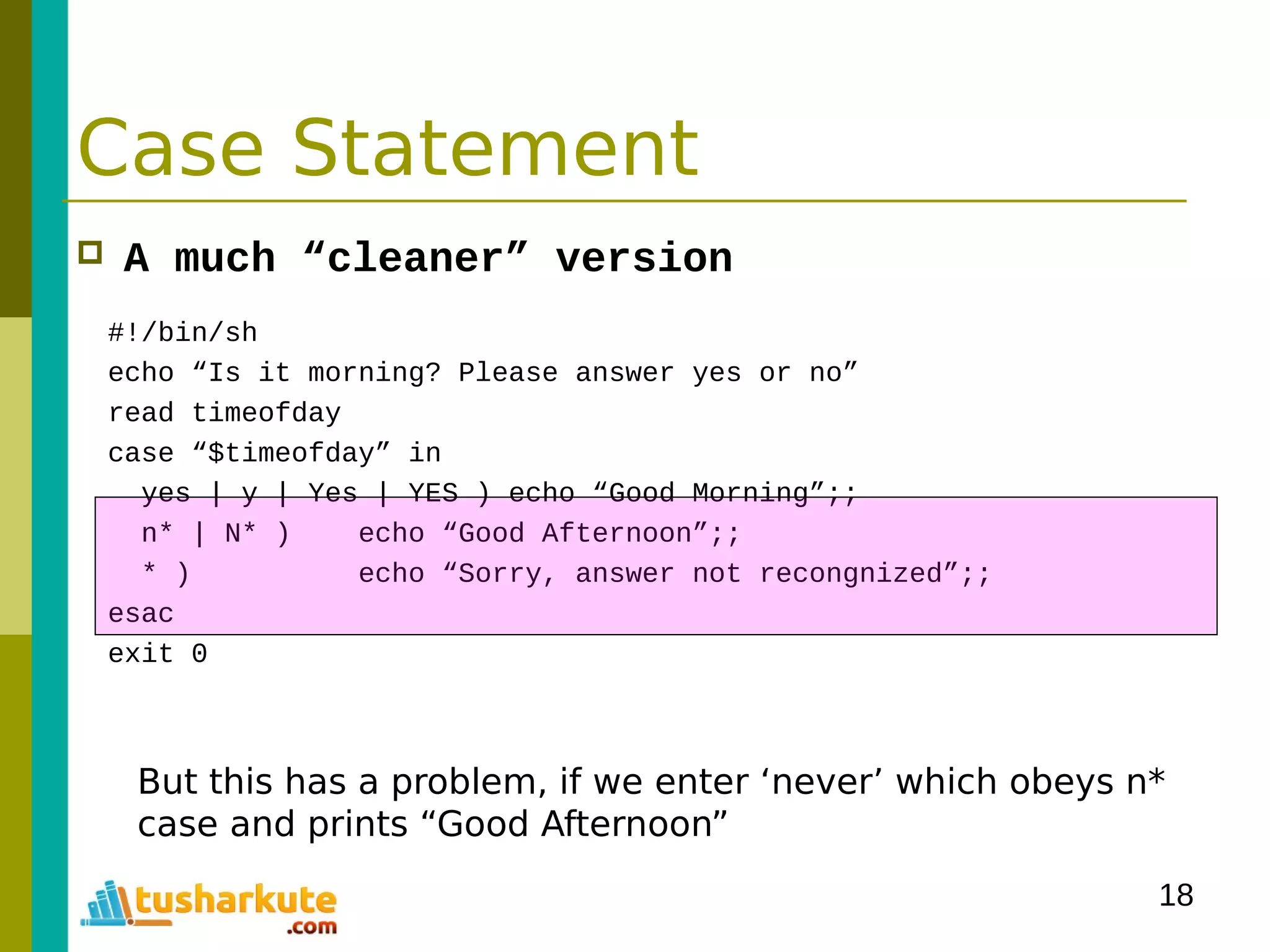 18
Case Statement
 A much “cleaner” version
#!/bin/sh
echo “Is it morning? Please answer yes or no”
read timeofday
case “$timeofday” in
yes | y | Yes | YES ) echo “Good Morning”;;
n* | N* ) echo “Good Afternoon”;;
* ) echo “Sorry, answer not recongnized”;;
esac
exit 0
But this has a problem, if we enter ‘never’ which obeys n*
case and prints “Good Afternoon”
 
