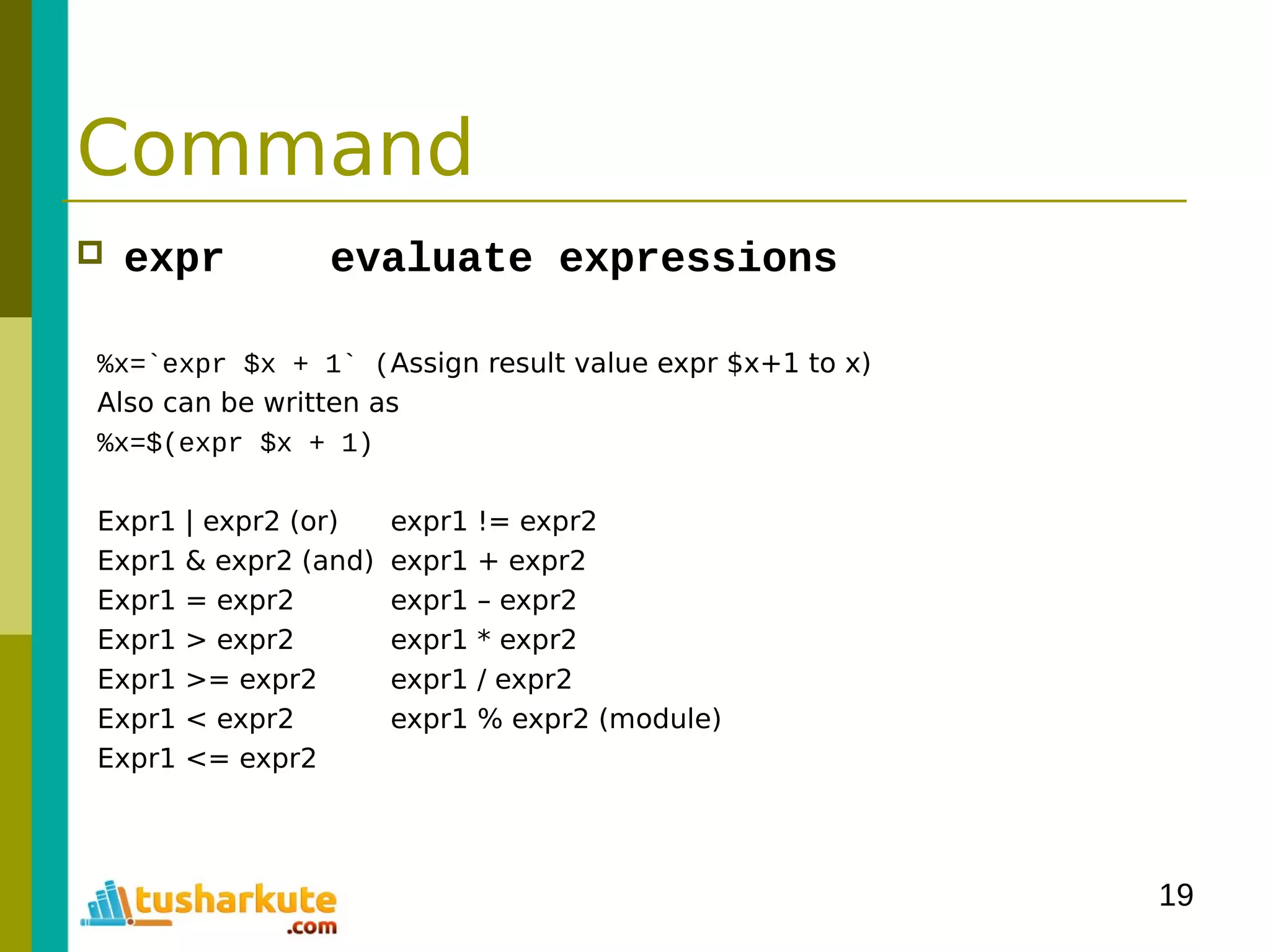 19
Command
 expr evaluate expressions
%x=`expr $x + 1` (Assign result value expr $x+1 to x)
Also can be written as
%x=$(expr $x + 1)
Expr1 | expr2 (or) expr1 != expr2
Expr1 & expr2 (and) expr1 + expr2
Expr1 = expr2 expr1 – expr2
Expr1 > expr2 expr1 * expr2
Expr1 >= expr2 expr1 / expr2
Expr1 < expr2 expr1 % expr2 (module)
Expr1 <= expr2
 