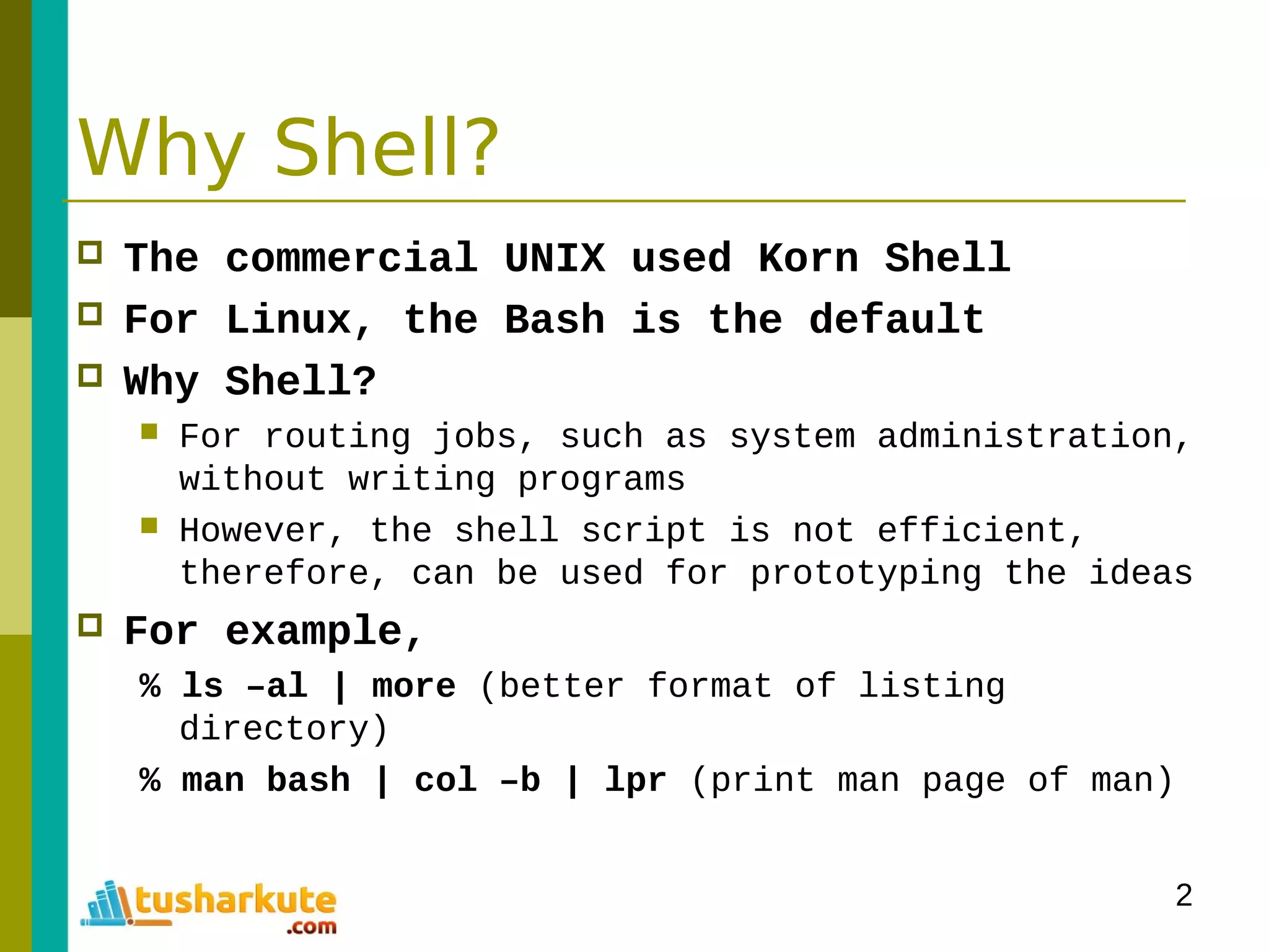 2
Why Shell?
 The commercial UNIX used Korn Shell
 For Linux, the Bash is the default
 Why Shell?
 For routing jobs, such as system administration,
without writing programs
 However, the shell script is not efficient,
therefore, can be used for prototyping the ideas
 For example,
% ls –al | more (better format of listing
directory)
% man bash | col –b | lpr (print man page of man)
 