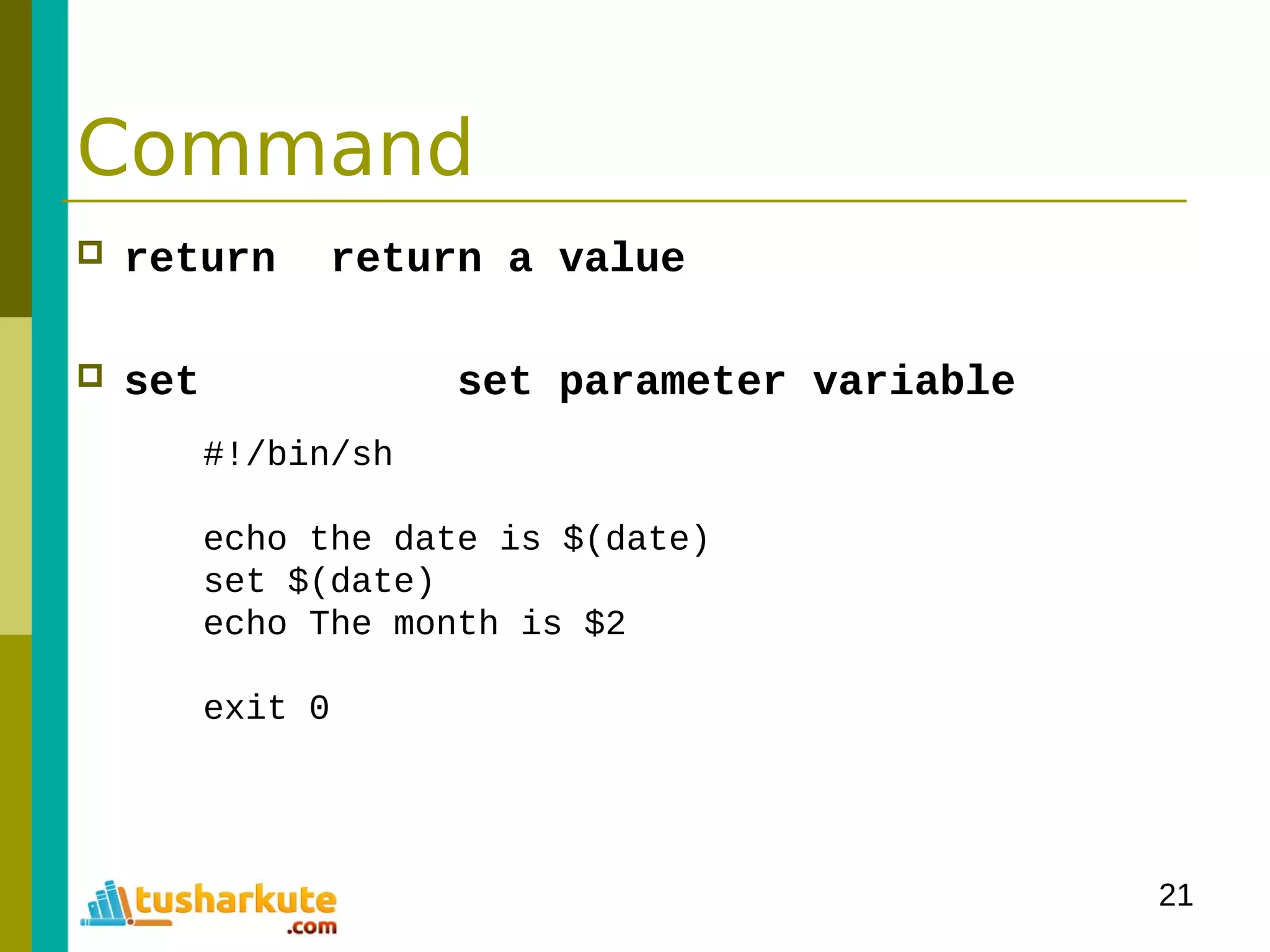 21
Command
 return return a value
 set set parameter variable
#!/bin/sh
echo the date is $(date)
set $(date)
echo The month is $2
exit 0
 