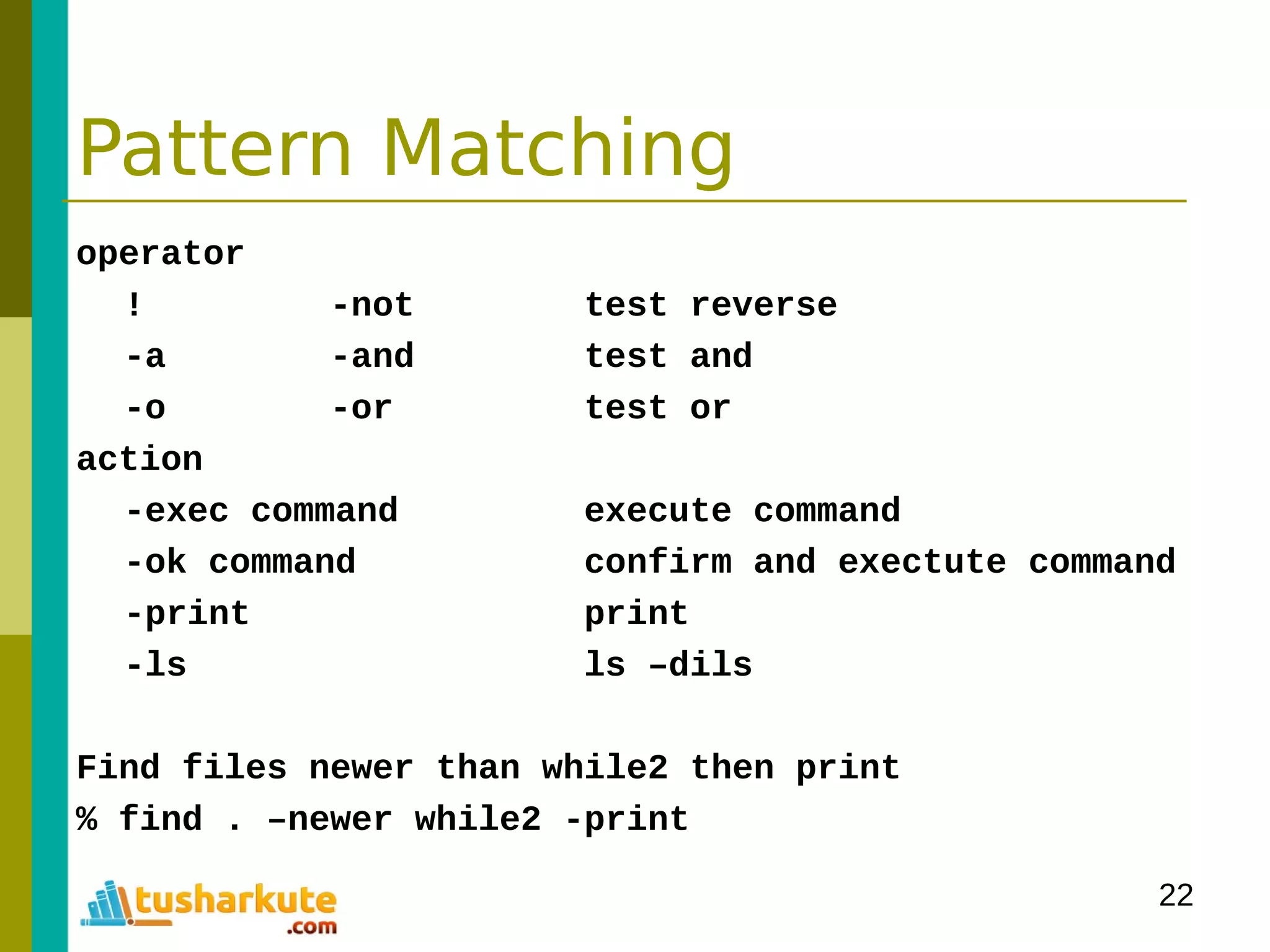 22
Pattern Matching
operator
! -not test reverse
-a -and test and
-o -or test or
action
-exec command execute command
-ok command confirm and exectute command
-print print
-ls ls –dils
Find files newer than while2 then print
% find . –newer while2 -print
 