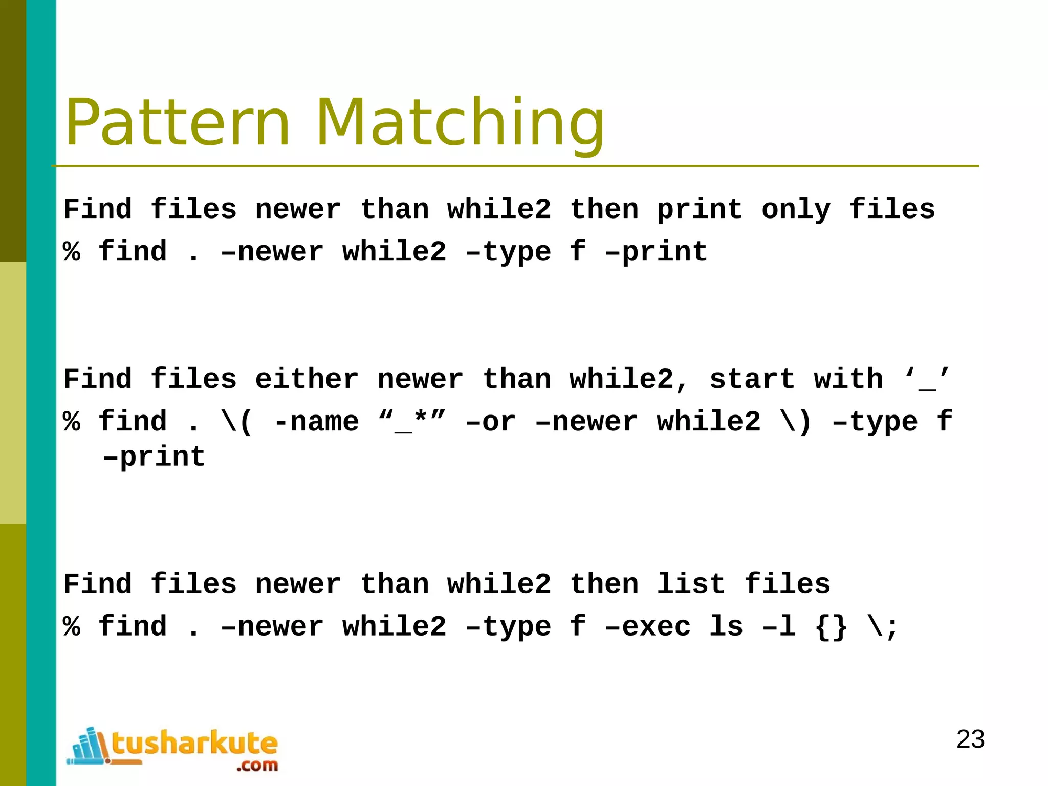 23
Pattern Matching
Find files newer than while2 then print only files
% find . –newer while2 –type f –print
Find files either newer than while2, start with ‘_’
% find . ( -name “_*” –or –newer while2 ) –type f
–print
Find files newer than while2 then list files
% find . –newer while2 –type f –exec ls –l {} ;
 
