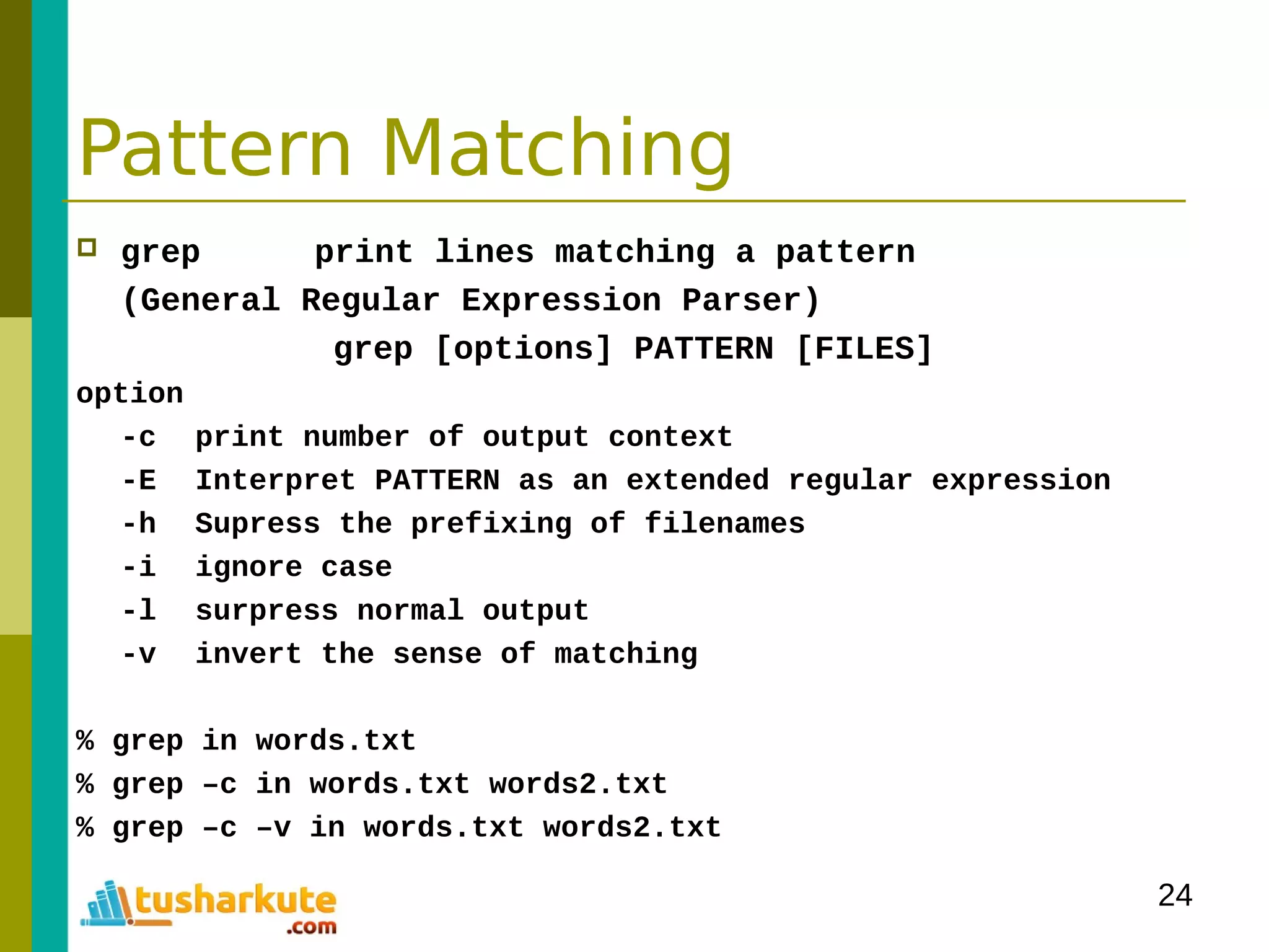 24
Pattern Matching
 grep print lines matching a pattern
(General Regular Expression Parser)
grep [options] PATTERN [FILES]
option
-c print number of output context
-E Interpret PATTERN as an extended regular expression
-h Supress the prefixing of filenames
-i ignore case
-l surpress normal output
-v invert the sense of matching
% grep in words.txt
% grep –c in words.txt words2.txt
% grep –c –v in words.txt words2.txt
 