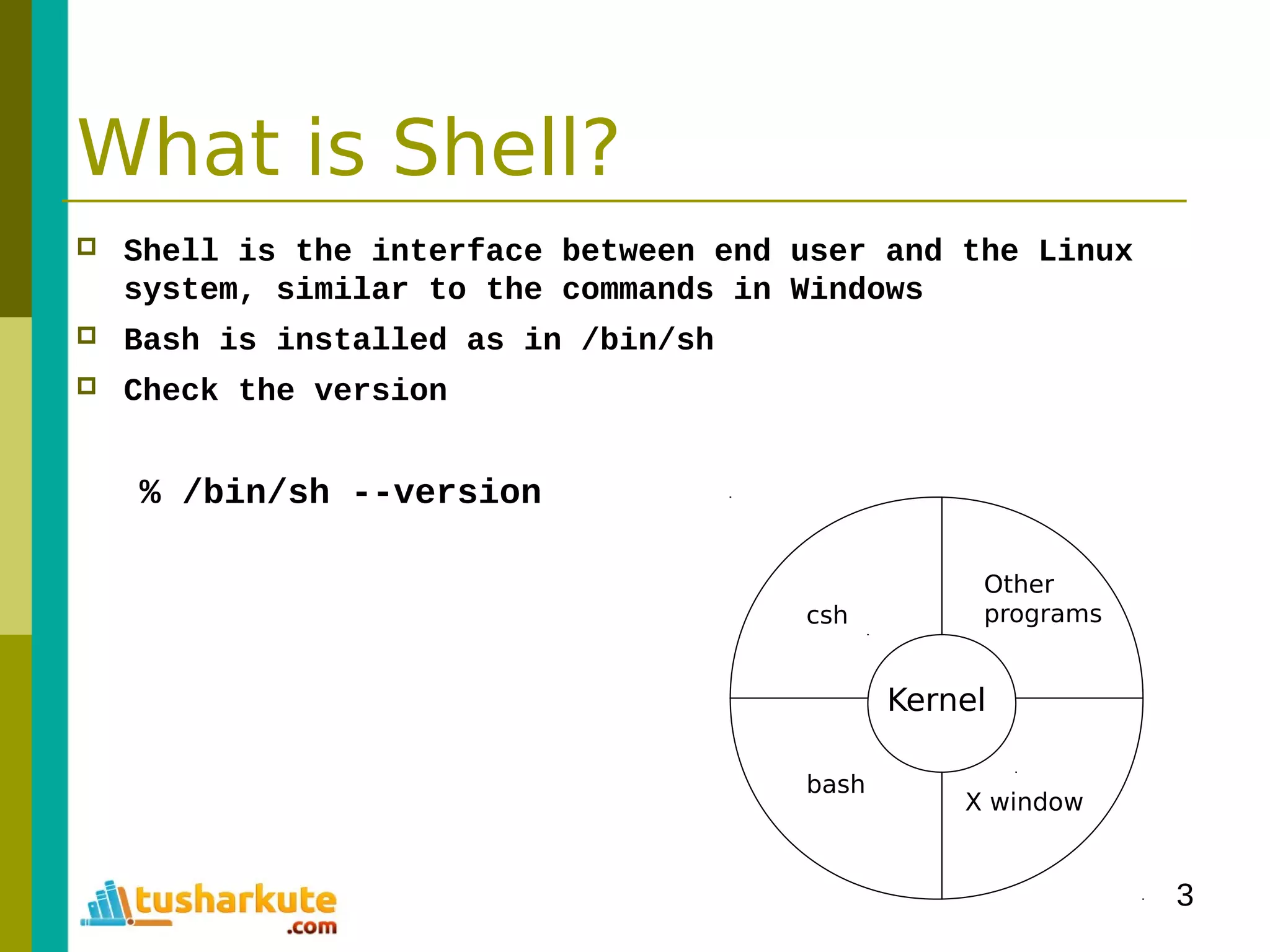 3
What is Shell?
 Shell is the interface between end user and the Linux
system, similar to the commands in Windows
 Bash is installed as in /bin/sh
 Check the version
% /bin/sh --version
Kernel
Other
programs
X window
bash
csh
 