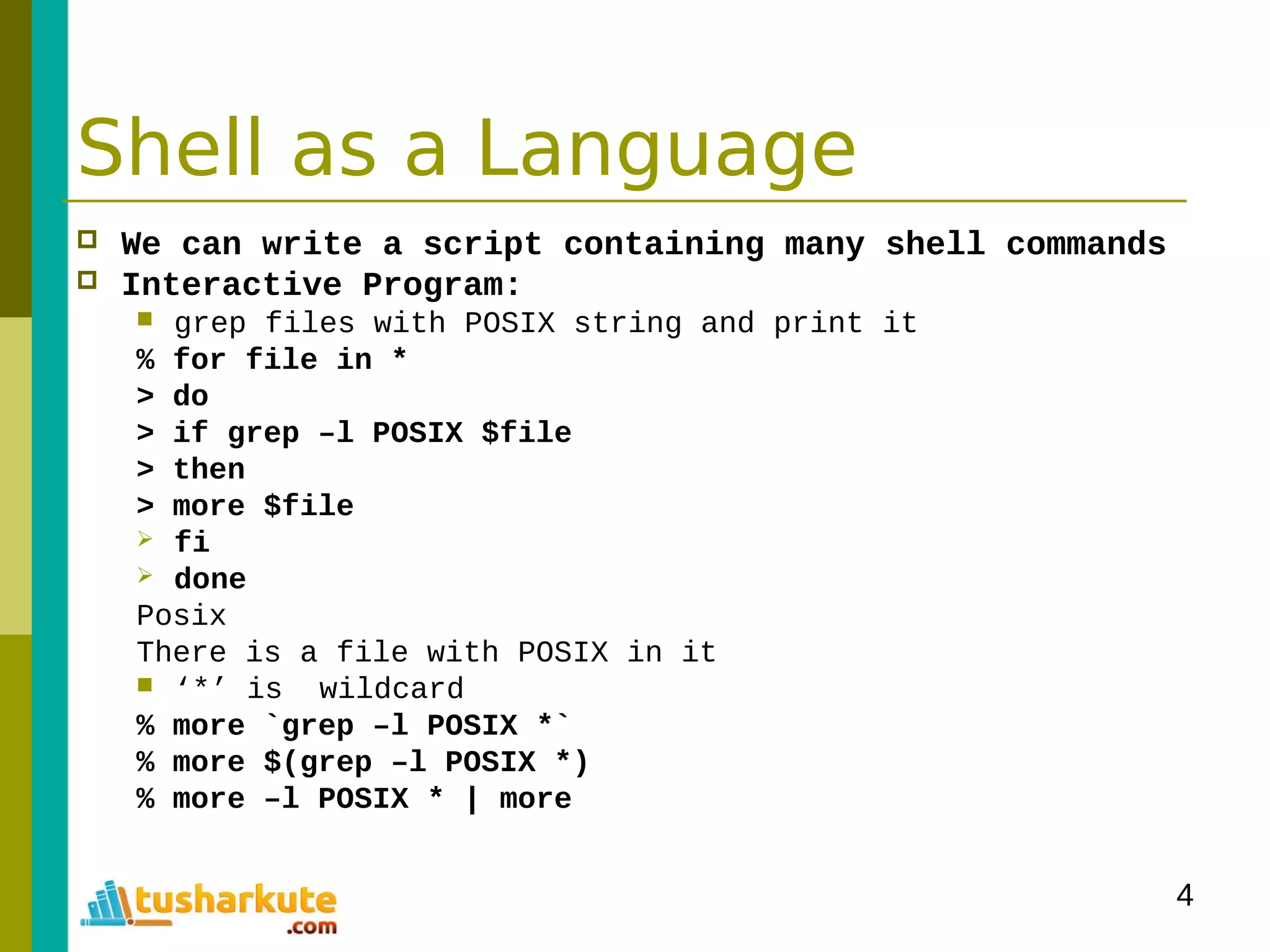 4
Shell as a Language
 We can write a script containing many shell commands
 Interactive Program:
 grep files with POSIX string and print it
% for file in *
> do
> if grep –l POSIX $file
> then
> more $file
 fi
 done
Posix
There is a file with POSIX in it
 ‘*’ is wildcard
% more `grep –l POSIX *`
% more $(grep –l POSIX *)
% more –l POSIX * | more
 
