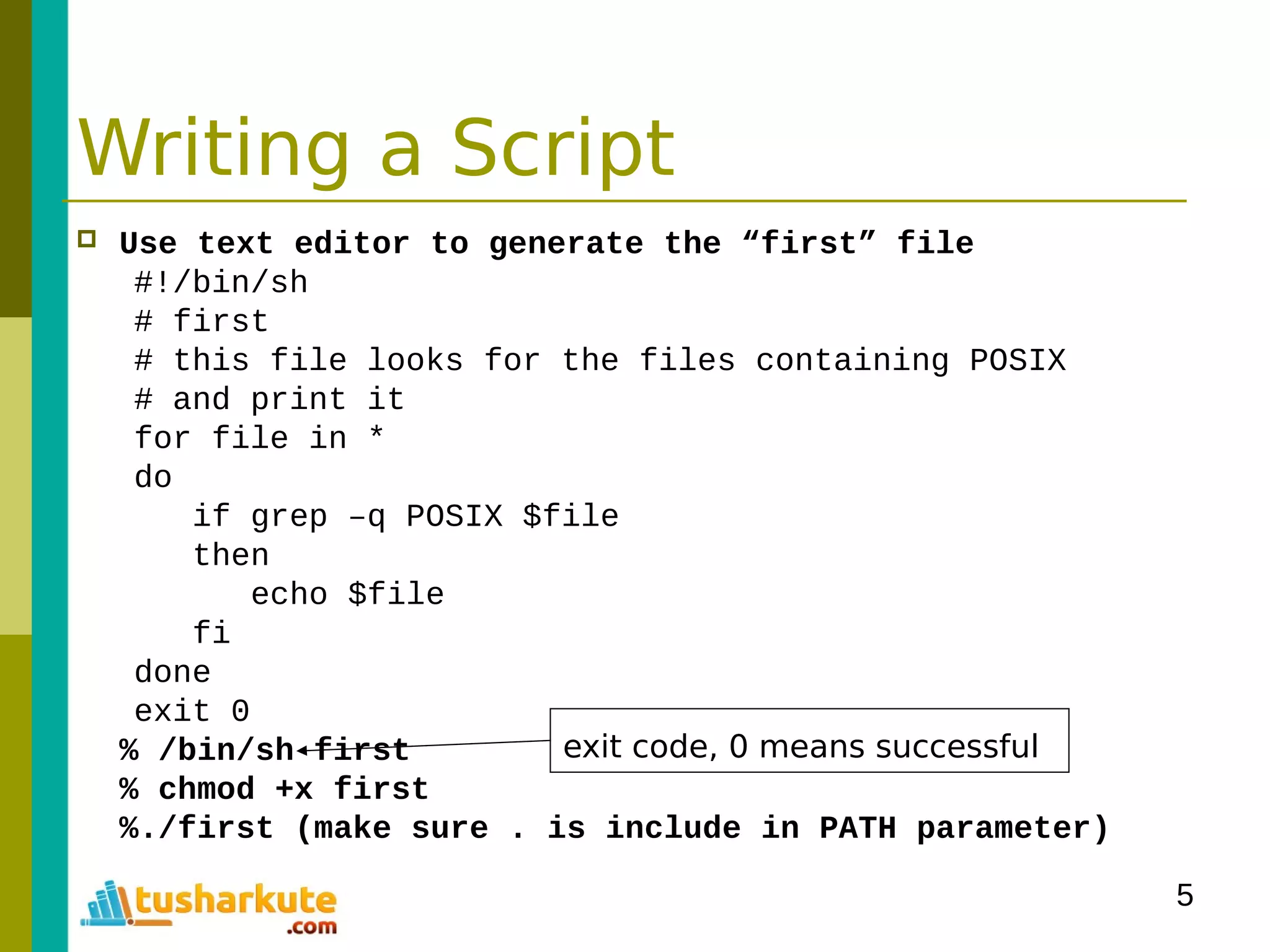 5
Writing a Script
 Use text editor to generate the “first” file
#!/bin/sh
# first
# this file looks for the files containing POSIX
# and print it
for file in *
do
if grep –q POSIX $file
then
echo $file
fi
done
exit 0
% /bin/sh first
% chmod +x first
%./first (make sure . is include in PATH parameter)
exit code, 0 means successful
 