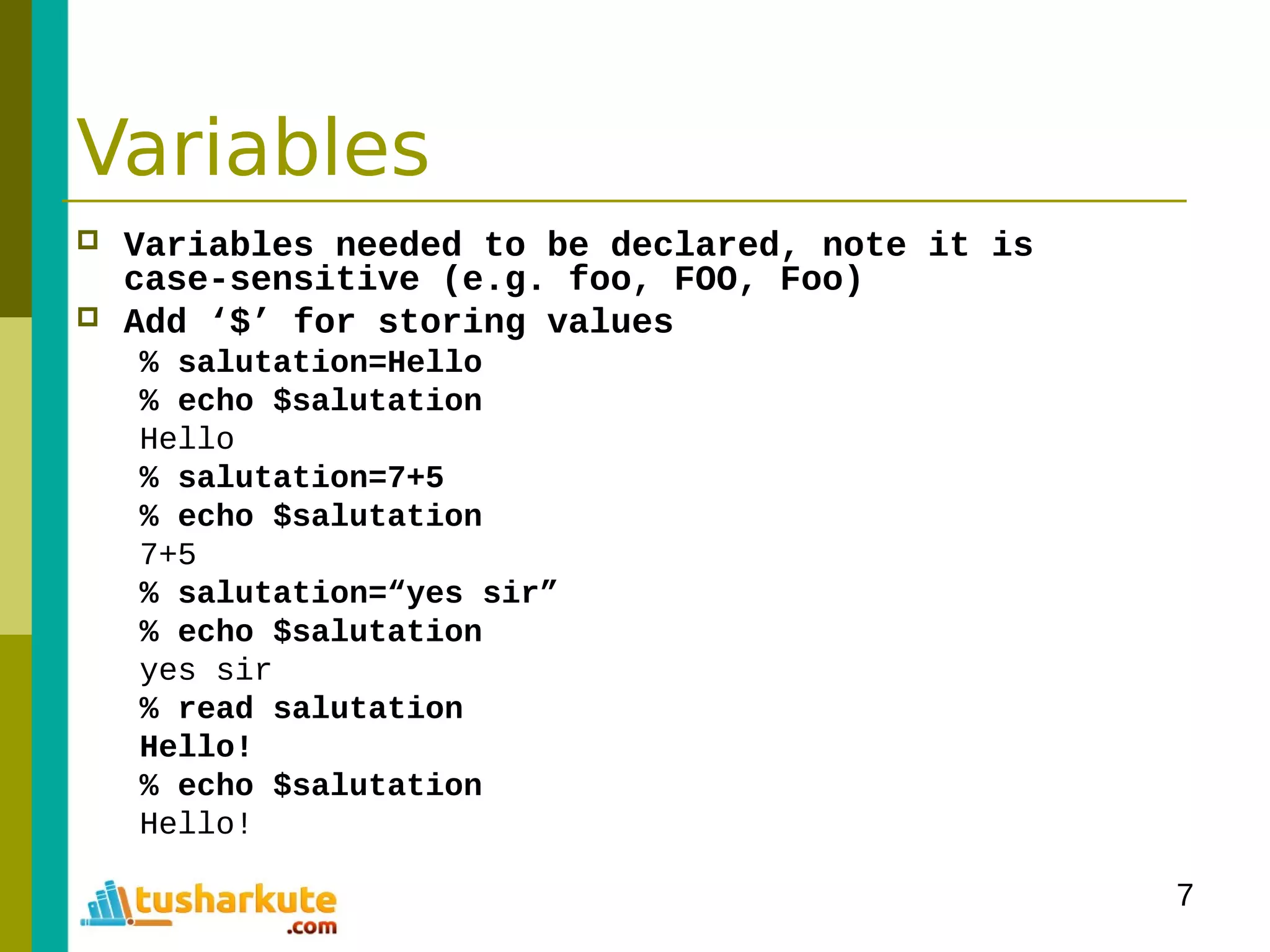 7
Variables
 Variables needed to be declared, note it is
case-sensitive (e.g. foo, FOO, Foo)
 Add ‘$’ for storing values
% salutation=Hello
% echo $salutation
Hello
% salutation=7+5
% echo $salutation
7+5
% salutation=“yes sir”
% echo $salutation
yes sir
% read salutation
Hello!
% echo $salutation
Hello!
 