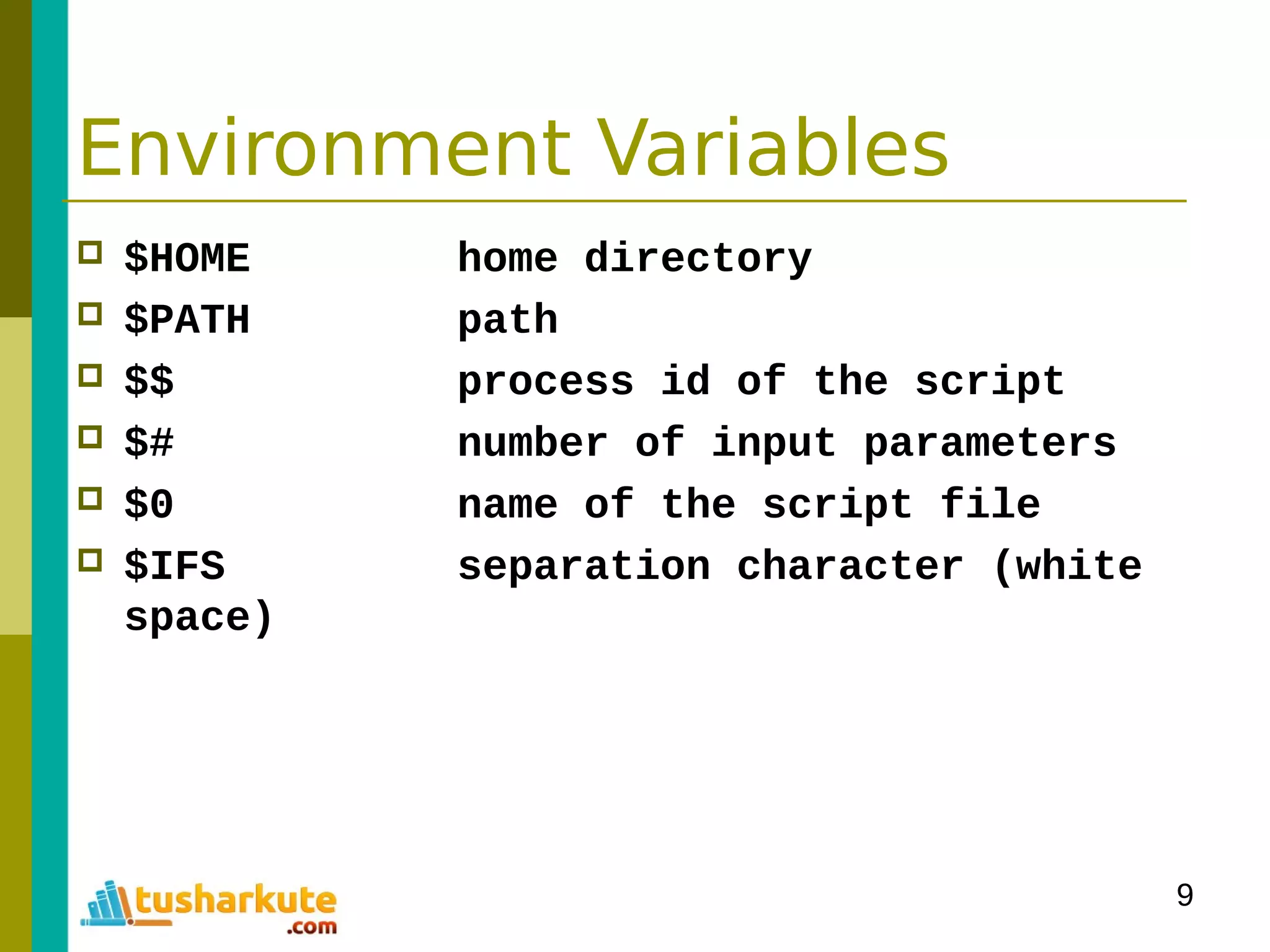 9
Environment Variables
 $HOME home directory
 $PATH path
 $$ process id of the script
 $# number of input parameters
 $0 name of the script file
 $IFS separation character (white
space)
 