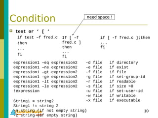 10
Condition
 test or ‘ [ ‘
if test –f fred.c
then
...
fi
If [ -f
fred.c ]
then
...
fi
if [ -f fred.c ];then
...
fi
expression1 –eq expression2
expression1 –ne expression2
expression1 –gt expression2
expression1 –ge expression2
expression1 -lt expression2
expression1 –le expression2
!expression
-d file if directory
-e file if exist
-f file if file
-g file if set-group-id
-r file if readable
-s file if size >0
-u file if set-user-id
-w file if writable
-x file if executableString1 = string2
String1 != string 2
-n string (if not empty string)
-z string (if empty string)
need space !
 