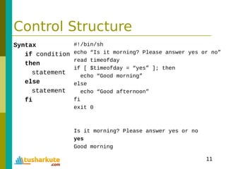 11
Control Structure
Syntax
if condition
then
statement
else
statement
fi
#!/bin/sh
echo “Is it morning? Please answer yes or no”
read timeofday
if [ $timeofday = “yes” ]; then
echo “Good morning”
else
echo “Good afternoon”
fi
exit 0
Is it morning? Please answer yes or no
yes
Good morning
 