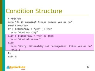 12
Condition Structure
#!/bin/sh
echo “Is it morning? Please answer yes or no”
read timeofday
if [ $timeofday = “yes” ]; then
echo “Good morning”
elif [ $timeofday = “no” ]; then
echo “Good afternoon”
else
echo “Sorry, $timeofday not recongnized. Enter yes or no”
exit 1
fi
exit 0
 