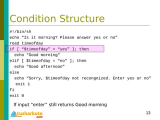 13
Condition Structure
#!/bin/sh
echo “Is it morning? Please answer yes or no”
read timeofday
if [ “$timeofday” = “yes” ]; then
echo “Good morning”
elif [ $timeofday = “no” ]; then
echo “Good afternoon”
else
echo “Sorry, $timeofday not recongnized. Enter yes or no”
exit 1
fi
exit 0
If input “enter” still returns Good morning
 