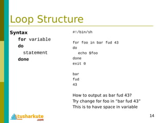 14
Loop Structure
Syntax
for variable
do
statement
done
#!/bin/sh
for foo in bar fud 43
do
echo $foo
done
exit 0
bar
fud
43
How to output as bar fud 43?
Try change for foo in “bar fud 43”
This is to have space in variable
 