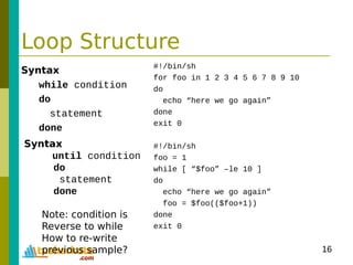 16
Loop Structure
Syntax
while condition
do
statement
done
#!/bin/sh
for foo in 1 2 3 4 5 6 7 8 9 10
do
echo “here we go again”
done
exit 0
#!/bin/sh
foo = 1
while [ “$foo” –le 10 ]
do
echo “here we go again”
foo = $foo(($foo+1))
done
exit 0
Syntax
until condition
do
statement
done
Note: condition is
Reverse to while
How to re-write
previous sample?
 