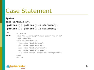 17
Case Statement
Syntax
case variable in
pattern [ | pattern ] …) statement;;
pattern [ | pattern ] …) statement;;
…
esac
#!/bin/sh
echo “Is it morning? Please answer yes or no”
read timeofday
case “$timeofday” in
yes) echo “Good Morning”;;
y) echo “Good Morning”;;
no) echo “Good Afternoon”;;
n) echo “Good Afternoon”;;
* ) echo “Sorry, answer not recongnized”;;
esac
exit 0
 