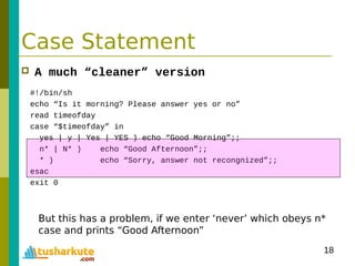18
Case Statement
 A much “cleaner” version
#!/bin/sh
echo “Is it morning? Please answer yes or no”
read timeofday
case “$timeofday” in
yes | y | Yes | YES ) echo “Good Morning”;;
n* | N* ) echo “Good Afternoon”;;
* ) echo “Sorry, answer not recongnized”;;
esac
exit 0
But this has a problem, if we enter ‘never’ which obeys n*
case and prints “Good Afternoon”
 
