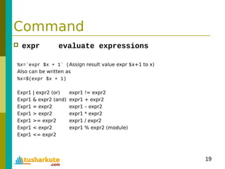 19
Command
 expr evaluate expressions
%x=`expr $x + 1` (Assign result value expr $x+1 to x)
Also can be written as
%x=$(expr $x + 1)
Expr1 | expr2 (or) expr1 != expr2
Expr1 & expr2 (and) expr1 + expr2
Expr1 = expr2 expr1 – expr2
Expr1 > expr2 expr1 * expr2
Expr1 >= expr2 expr1 / expr2
Expr1 < expr2 expr1 % expr2 (module)
Expr1 <= expr2
 