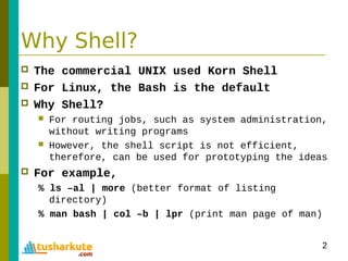 2
Why Shell?
 The commercial UNIX used Korn Shell
 For Linux, the Bash is the default
 Why Shell?
 For routing jobs, such as system administration,
without writing programs
 However, the shell script is not efficient,
therefore, can be used for prototyping the ideas
 For example,
% ls –al | more (better format of listing
directory)
% man bash | col –b | lpr (print man page of man)
 