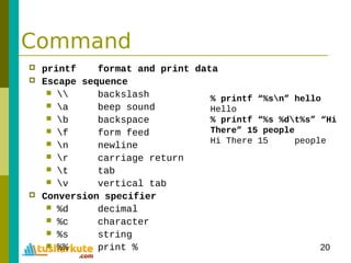 20
Command
 printf format and print data
 Escape sequence
  backslash
 a beep sound
 b backspace
 f form feed
 n newline
 r carriage return
 t tab
 v vertical tab
 Conversion specifier
 %d decimal
 %c character
 %s string
 %% print %
% printf “%sn” hello
Hello
% printf “%s %dt%s” “Hi
There” 15 people
Hi There 15 people
 