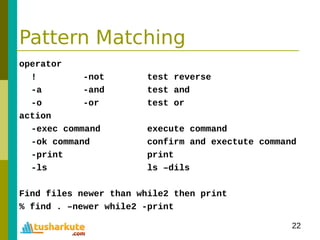 22
Pattern Matching
operator
! -not test reverse
-a -and test and
-o -or test or
action
-exec command execute command
-ok command confirm and exectute command
-print print
-ls ls –dils
Find files newer than while2 then print
% find . –newer while2 -print
 