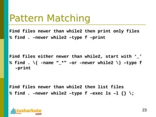 23
Pattern Matching
Find files newer than while2 then print only files
% find . –newer while2 –type f –print
Find files either newer than while2, start with ‘_’
% find . ( -name “_*” –or –newer while2 ) –type f
–print
Find files newer than while2 then list files
% find . –newer while2 –type f –exec ls –l {} ;
 