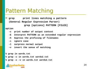 24
Pattern Matching
 grep print lines matching a pattern
(General Regular Expression Parser)
grep [options] PATTERN [FILES]
option
-c print number of output context
-E Interpret PATTERN as an extended regular expression
-h Supress the prefixing of filenames
-i ignore case
-l surpress normal output
-v invert the sense of matching
% grep in words.txt
% grep –c in words.txt words2.txt
% grep –c –v in words.txt words2.txt
 