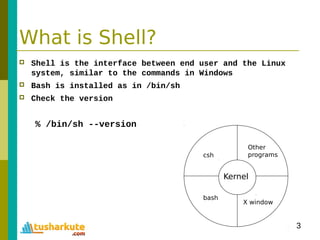 3
What is Shell?
 Shell is the interface between end user and the Linux
system, similar to the commands in Windows
 Bash is installed as in /bin/sh
 Check the version
% /bin/sh --version
Kernel
Other
programs
X window
bash
csh
 