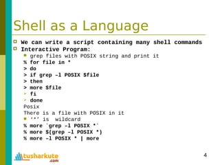 4
Shell as a Language
 We can write a script containing many shell commands
 Interactive Program:
 grep files with POSIX string and print it
% for file in *
> do
> if grep –l POSIX $file
> then
> more $file
 fi
 done
Posix
There is a file with POSIX in it
 ‘*’ is wildcard
% more `grep –l POSIX *`
% more $(grep –l POSIX *)
% more –l POSIX * | more
 