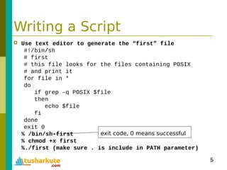 5
Writing a Script
 Use text editor to generate the “first” file
#!/bin/sh
# first
# this file looks for the files containing POSIX
# and print it
for file in *
do
if grep –q POSIX $file
then
echo $file
fi
done
exit 0
% /bin/sh first
% chmod +x first
%./first (make sure . is include in PATH parameter)
exit code, 0 means successful
 