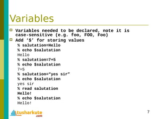 7
Variables
 Variables needed to be declared, note it is
case-sensitive (e.g. foo, FOO, Foo)
 Add ‘$’ for storing values
% salutation=Hello
% echo $salutation
Hello
% salutation=7+5
% echo $salutation
7+5
% salutation=“yes sir”
% echo $salutation
yes sir
% read salutation
Hello!
% echo $salutation
Hello!
 