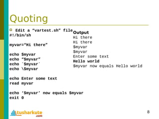8
Quoting
 Edit a “vartest.sh” file
#!/bin/sh
myvar=“Hi there”
echo $myvar
echo “$myvar”
echo `$myvar`
echo $myvar
echo Enter some text
read myvar
echo ‘$myvar’ now equals $myvar
exit 0
Output
Hi there
Hi there
$myvar
$myvar
Enter some text
Hello world
$myvar now equals Hello world
 
