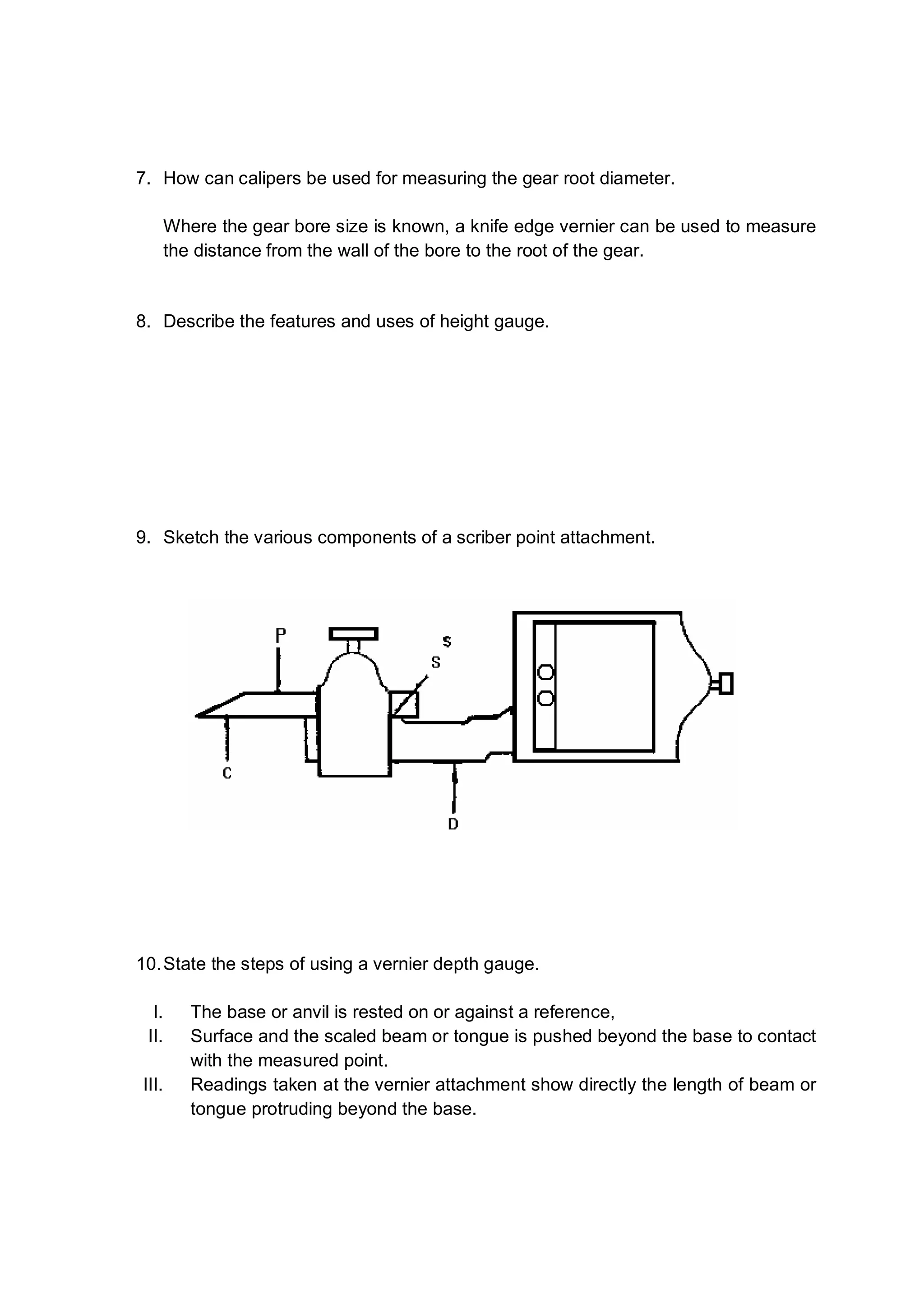 7. How can calipers be used for measuring the gear root diameter.

       Where the gear bore size is known, a knife edge vernier can be used to measure
       the distance from the wall of the bore to the root of the gear.


8. Describe the features and uses of height gauge.




9. Sketch the various components of a scriber point attachment.




10. State the steps of using a vernier depth gauge.

  I.      The base or anvil is rested on or against a reference,
 II.      Surface and the scaled beam or tongue is pushed beyond the base to contact
          with the measured point.
III.      Readings taken at the vernier attachment show directly the length of beam or
          tongue protruding beyond the base.
 